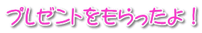 プレゼントをもらったよ！ 